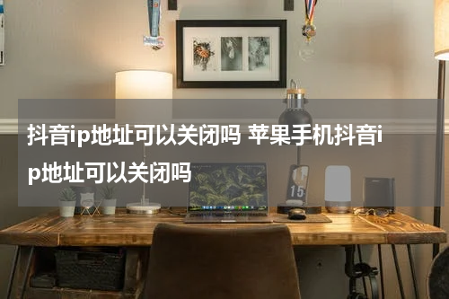 抖音ip地址可以关闭吗 苹果手机抖音ip地址可以关闭吗