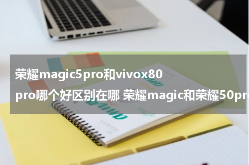 荣耀magic5pro和vivox80pro哪个好区别在哪 荣耀magic和荣耀50pro