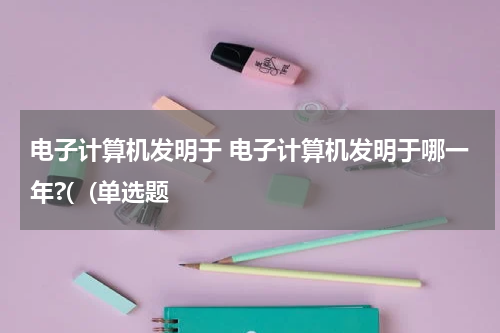 电子计算机发明于 电子计算机发明于哪一年?(  (单选题