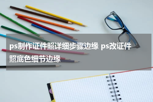 ps制作证件照详细步骤边缘 ps改证件照底色细节边缘