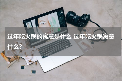 过年吃火锅的寓意是什么 过年吃火锅寓意什么?