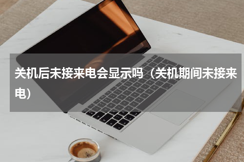关机后未接来电会显示吗（关机期间未接来电）