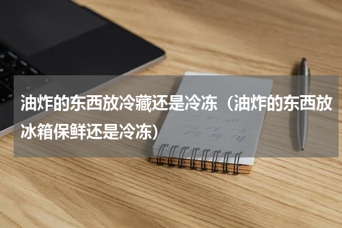 油炸的东西放冷藏还是冷冻（油炸的东西放冰箱保鲜还是冷冻）