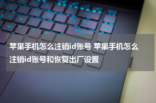 苹果手机怎么注销id账号 苹果手机怎么注销id账号和恢复出厂设置