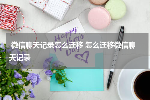  微信聊天记录怎么迁移 怎么迁移微信聊天记录