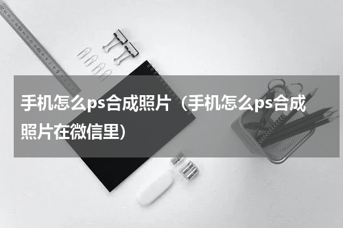 手机怎么ps合成照片（手机怎么ps合成照片在微信里）