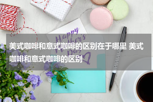 美式咖啡和意式咖啡的区别在于哪里 美式咖啡和意式咖啡的区别