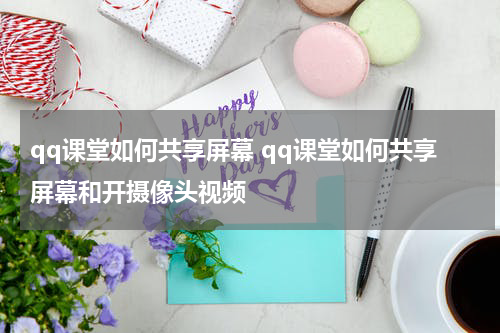 qq课堂如何共享屏幕 qq课堂如何共享屏幕和开摄像头视频