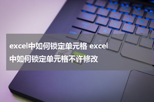 excel中如何锁定单元格 excel中如何锁定单元格不许修改