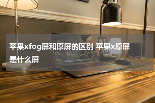 苹果xfog屏和原屏的区别 苹果x原屏是什么屏