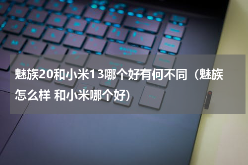 魅族20和小米13哪个好有何不同（魅族怎么样 和小米哪个好）