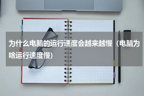 为什么电脑的运行速度会越来越慢（电脑为啥运行速度慢）