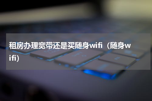 租房办理宽带还是买随身wifi（随身wifi）