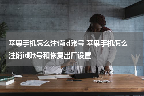 苹果手机怎么注销id账号 苹果手机怎么注销id账号和恢复出厂设置