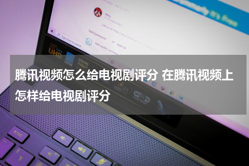 腾讯视频怎么给电视剧评分 在腾讯视频上怎样给电视剧评分