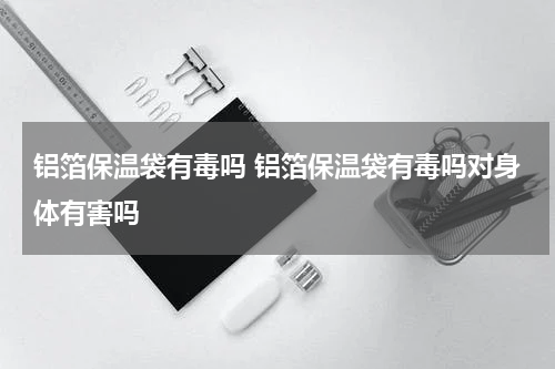 铝箔保温袋有毒吗 铝箔保温袋有毒吗对身体有害吗