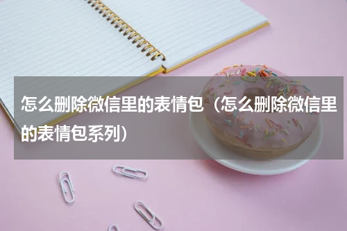 怎么删除微信里的表情包（怎么删除微信里的表情包系列）