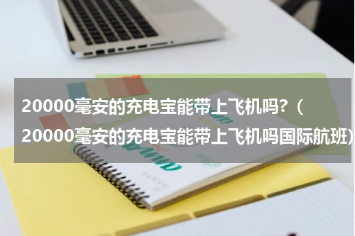 20000毫安的充电宝能带上飞机吗?（20000毫安的充电宝能带上飞机吗国际航班）
