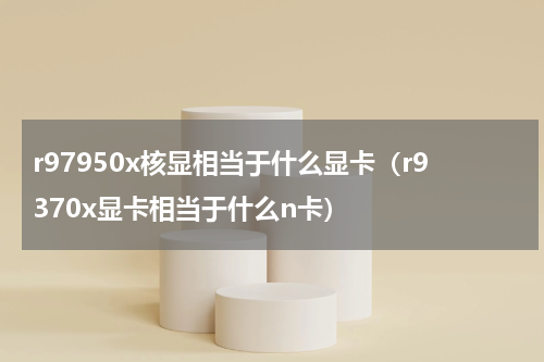 r97950x核显相当于什么显卡（r9370x显卡相当于什么n卡）