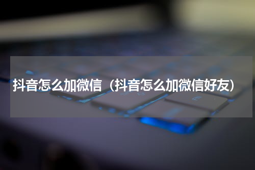 抖音怎么加微信（抖音怎么加微信好友）