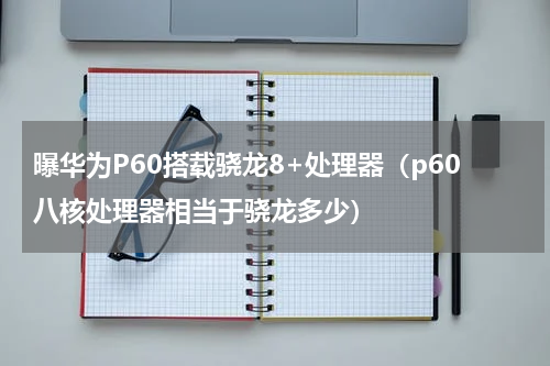 曝华为P60搭载骁龙8+处理器（p60八核处理器相当于骁龙多少）