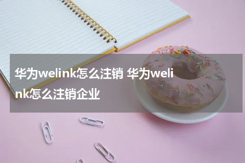 华为welink怎么注销 华为welink怎么注销企业