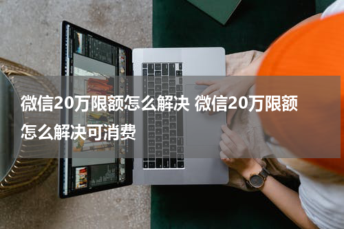 微信20万限额怎么解决 微信20万限额怎么解决可消费
