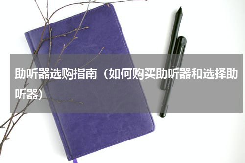助听器选购指南（如何购买助听器和选择助听器）