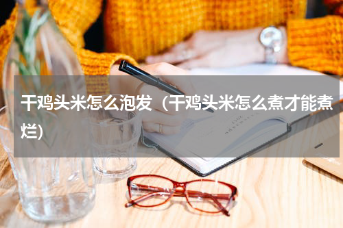干鸡头米怎么泡发（干鸡头米怎么煮才能煮烂）