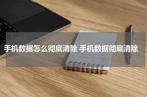 手机数据怎么彻底清除 手机数据彻底清除
