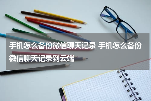 手机怎么备份微信聊天记录 手机怎么备份微信聊天记录到云端