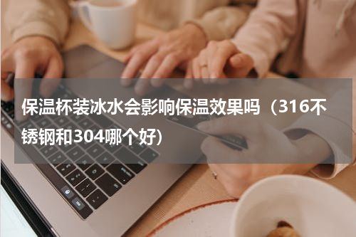 保温杯装冰水会影响保温效果吗（316不锈钢和304哪个好）