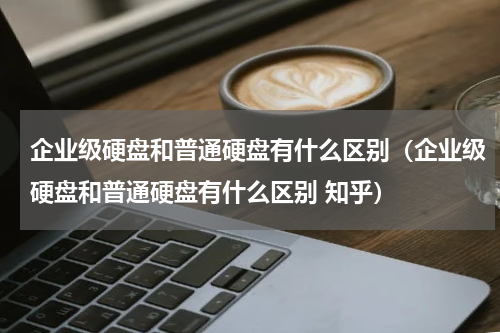 企业级硬盘和普通硬盘有什么区别（企业级硬盘和普通硬盘有什么区别 知乎）