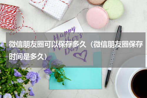 微信朋友圈可以保存多久（微信朋友圈保存时间是多久）