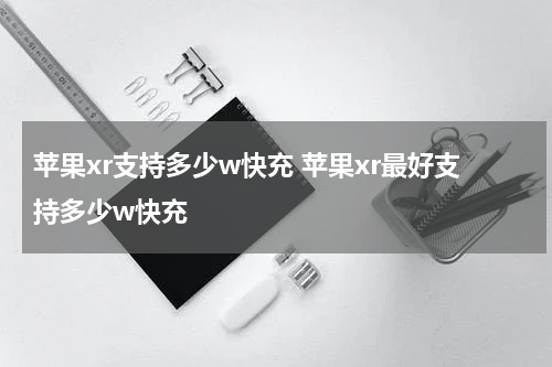 苹果xr支持多少w快充 苹果xr最好支持多少w快充
