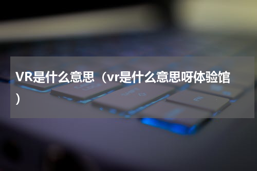 VR是什么意思（vr是什么意思呀体验馆）