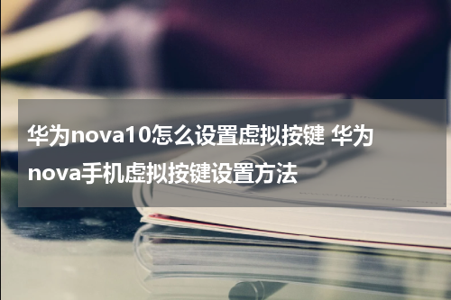 华为nova10怎么设置虚拟按键 华为nova手机虚拟按键设置方法