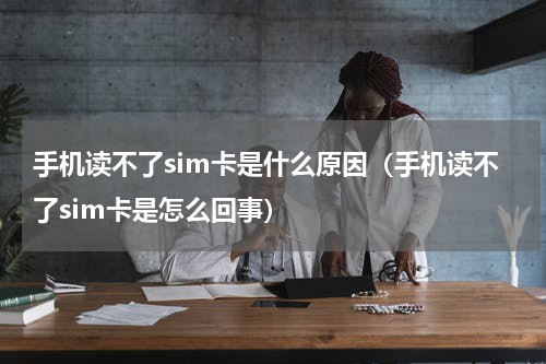手机读不了sim卡是什么原因（手机读不了sim卡是怎么回事）