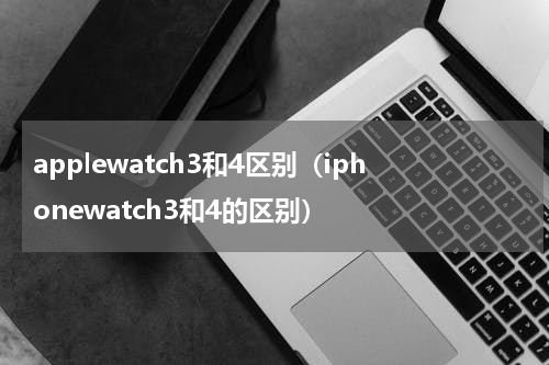 applewatch3和4区别（iphonewatch3和4的区别）