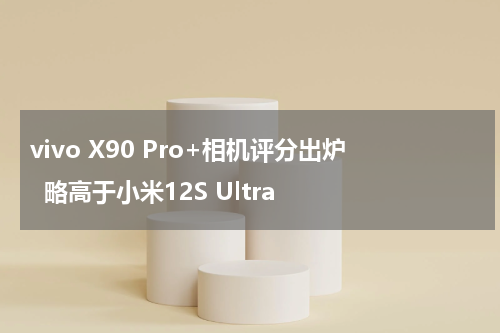 vivo X90 Pro+相机评分出炉  略高于小米12S Ultra