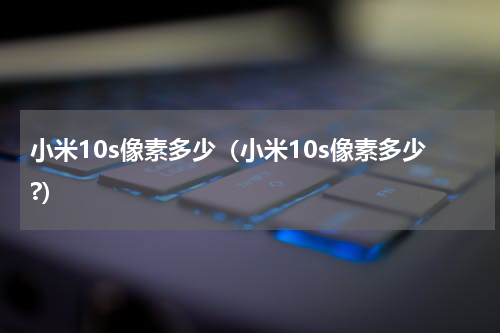 小米10s像素多少（小米10s像素多少?）