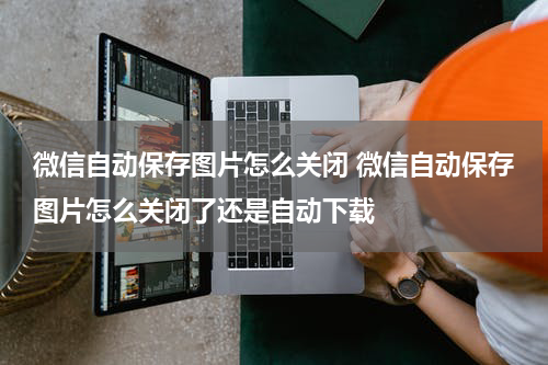 微信自动保存图片怎么关闭 微信自动保存图片怎么关闭了还是自动下载