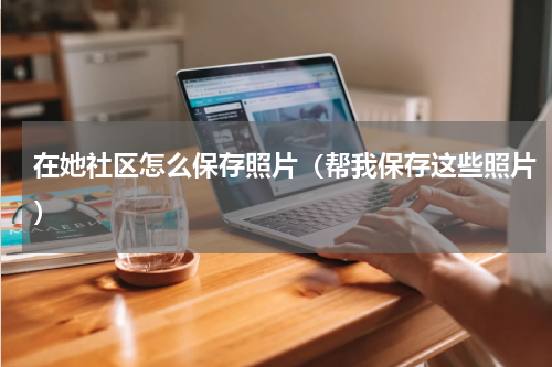 在她社区怎么保存照片（帮我保存这些照片）