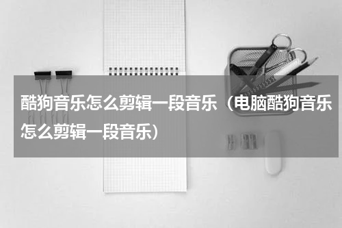 酷狗音乐怎么剪辑一段音乐（电脑酷狗音乐怎么剪辑一段音乐）