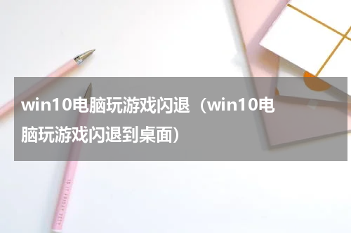 win10电脑玩游戏闪退（win10电脑玩游戏闪退到桌面）