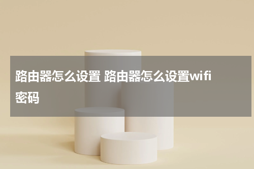 路由器怎么设置 路由器怎么设置wifi密码