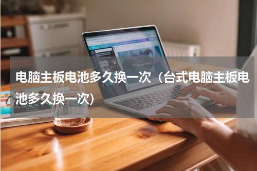 电脑主板电池多久换一次（台式电脑主板电池多久换一次）