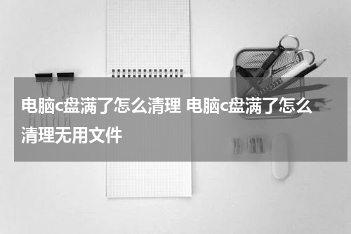 电脑c盘满了怎么清理 电脑c盘满了怎么清理无用文件