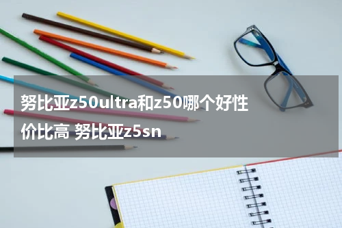 努比亚z50ultra和z50哪个好性价比高 努比亚z5sn