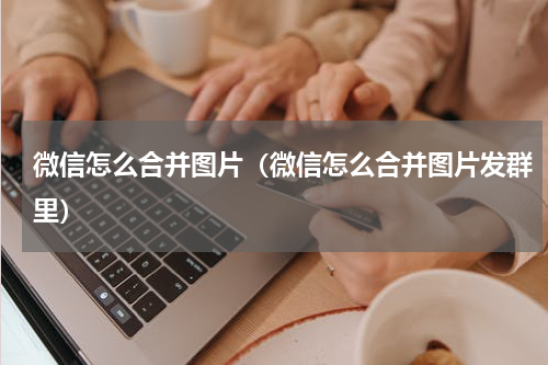 微信怎么合并图片（微信怎么合并图片发群里）